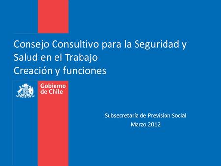 Consejo Consultivo para la Seguridad y Salud en el Trabajo Creación y funciones Subsecretaría de Previsión Social Marzo 2012.