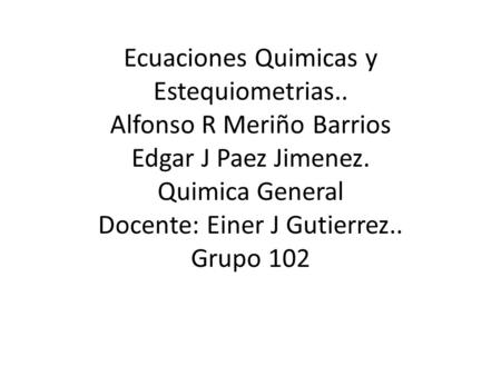 Ecuaciones Quimicas y Estequiometrias.. Alfonso R Meriño Barrios Edgar J Paez Jimenez. Quimica General Docente: Einer J Gutierrez.. Grupo 102.
