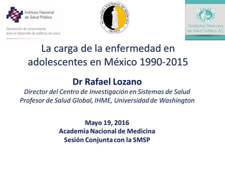 La carga de la enfermedad en adolescentes en México 1990-2015 Dr Rafael Lozano Director del Centro de Investigación en Sistemas de Salud Profesor de Salud.