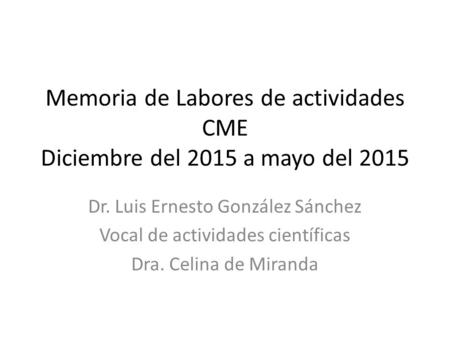 Memoria de Labores de actividades CME Diciembre del 2015 a mayo del 2015 Dr. Luis Ernesto González Sánchez Vocal de actividades científicas Dra. Celina.