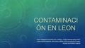 CONTAMINACI ÓN EN LEON POR: FERNANDO ÁLVAREZ DEL CORRAL, JAIME ARRANZ BÁSCONES, CARLA BAYÓN BAYÓN, AIDA DIEZ CAÑÓN, ESTELA GONZÁLEZ VARA, SALMA GUTIÉRREZ.