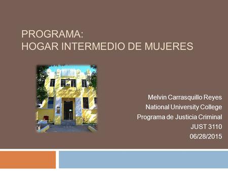 PROGRAMA: HOGAR INTERMEDIO DE MUJERES Melvin Carrasquillo Reyes National University College Programa de Justicia Criminal JUST 3110 06/28/2015.