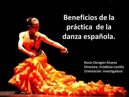 Beneficios de la práctica de la danza española. Rocío Obregón Álvarez Directora: Estefanía Castillo Orientación: investigadora.