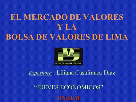 EL MERCADO DE VALORES Y LA BOLSA DE VALORES DE LIMA “JUEVES ECONOMICOS”UNALM Expositora : Liliana Casafranca Diaz.
