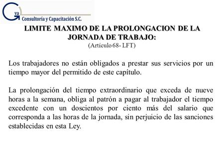 LIMITE MAXIMO DE LA PROLONGACION DE LA JORNADA DE TRABAJO: (Artículo 68- LFT) Los trabajadores no están obligados a prestar sus servicios por un tiempo.