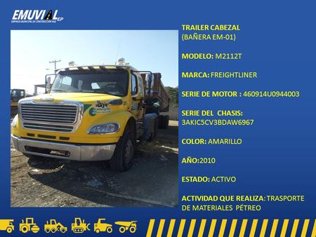 TRAILER CABEZAL (BAÑERA EM-01) MODELO: M2112T MARCA: FREIGHTLINER SERIE DE MOTOR : 460914U0944003 SERIE DEL CHASIS: 3AKIC5CV3BDAW6967 COLOR: AMARILLO AÑO:2010.