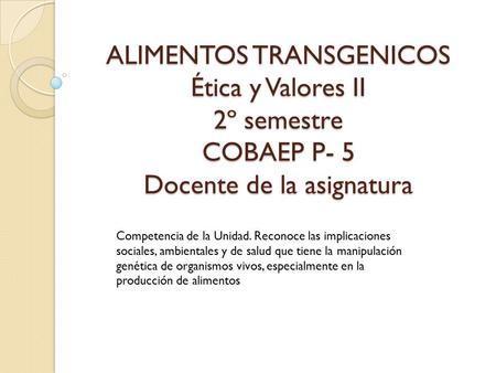 ALIMENTOS TRANSGENICOS Ética y Valores II 2º semestre COBAEP P- 5 Docente de la asignatura Competencia de la Unidad. Reconoce las implicaciones sociales,