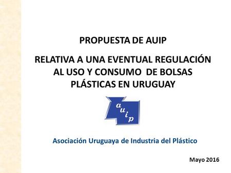 PROPUESTA DE AUIP RELATIVA A UNA EVENTUAL REGULACIÓN AL USO Y CONSUMO DE BOLSAS PLÁSTICAS EN URUGUAY Asociación Uruguaya de Industria del Plástico Mayo.