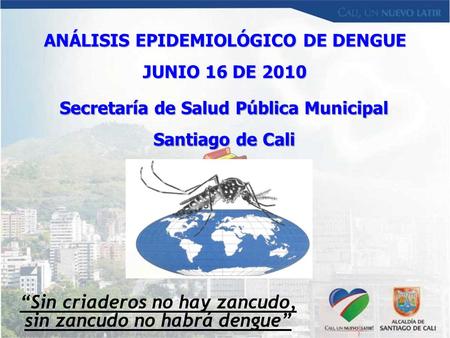 Secretaría de Salud Pública Municipal Santiago de Cali ANÁLISIS EPIDEMIOLÓGICO DE DENGUE JUNIO 16 DE 2010 “Sin criaderos no hay zancudo, sin zancudo no.