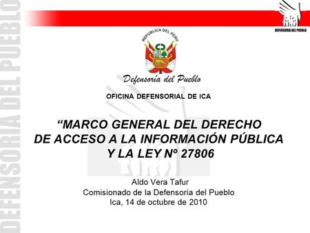 OFICINA DEFENSORIAL DE ICA “MARCO GENERAL DEL DERECHO DE ACCESO A LA INFORMACIÓN PÚBLICA Y LA LEY Nº 27806 Aldo Vera Tafur Comisionado de la Defensoría.