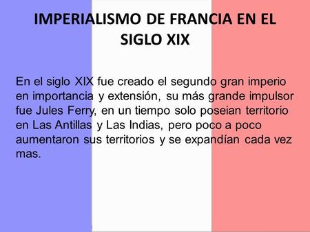 IMPERIALISMO DE FRANCIA EN EL SIGLO XIX En el siglo XIX fue creado el segundo gran imperio en importancia y extensión, su más grande impulsor fue Jules.