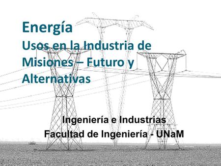 Energía Usos en la Industria de Misiones – Futuro y Alternativas Ingeniería e Industrias Facultad de Ingeniería - UNaM.