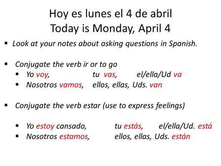 Hoy es lunes el 4 de abril Today is Monday, April 4  Look at your notes about asking questions in Spanish.  Conjugate the verb ir or to go  Yo voy,