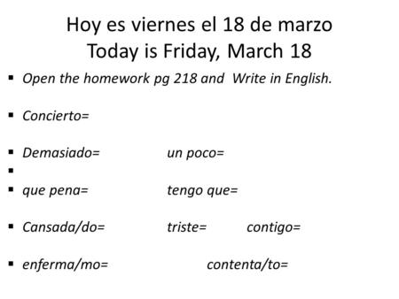 Hoy es viernes el 18 de marzo Today is Friday, March 18  Open the homework pg 218 and Write in English.  Concierto=  Demasiado=un poco=   que pena=tengo.