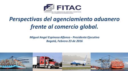 Perspectivas del agenciamiento aduanero frente al comercio global. Miguel Angel Espinosa Alfonso - Presidente Ejecutivo Bogotá, Febrero 23 de 2016.