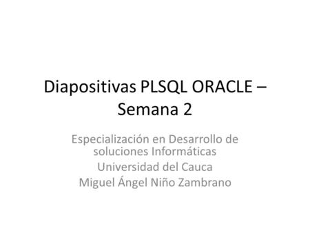 Diapositivas PLSQL ORACLE – Semana 2 Especialización en Desarrollo de soluciones Informáticas Universidad del Cauca Miguel Ángel Niño Zambrano.