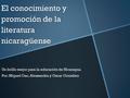 El conocimiento y promoción de la literatura nicaragüense Un brillo mejor para la educación de Nicaragua. Por: Miguel Gao, Alessandra y Oscar González.