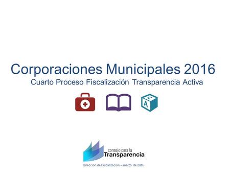 Dirección de Fiscalización – marzo de 2016 Corporaciones Municipales 2016 Cuarto Proceso Fiscalización Transparencia Activa.