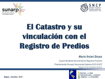 Bogota, Colombia – 2015 El Catastro y su vinculación con el Registro de Predios Mario Solari Zerpa Superintendente Nacional de los Registros Públicos Presidente.