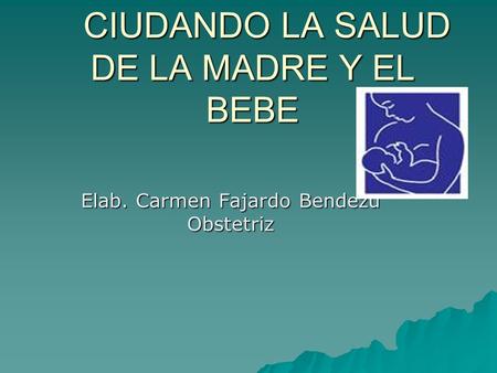 CIUDANDO LA SALUD DE LA MADRE Y EL BEBE CIUDANDO LA SALUD DE LA MADRE Y EL BEBE Elab. Carmen Fajardo Bendezu Obstetriz.