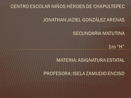 CENTRO ESCOLAR NIÑOS HÉROES DE CHAPULTEPEC JONATHAN JAZIEL GONZÁLEZ ARENAS SECUNDARIA MATUTINA 1ro “H” MATERIA: ASIGNATURA ESTATAL PROFESORA: ISELA ZAMUDIO.