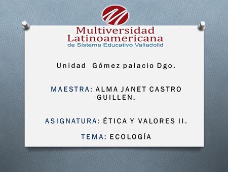 Unidad Gómez palacio Dgo. MAESTRA: ALMA JANET CASTRO GUILLEN. ASIGNATURA: ÉTICA Y VALORES II. TEMA: ECOLOGÍA.