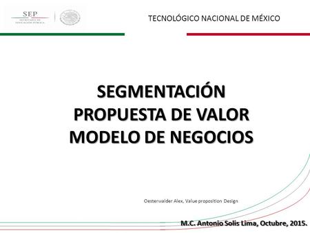 TECNOLÓGICO NACIONAL DE MÉXICO SEGMENTACIÓN PROPUESTA DE VALOR MODELO DE NEGOCIOS M.C. Antonio Solis Lima, Octubre, 2015. Oesterwalder Alex, Value proposition.