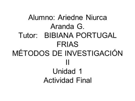 Alumno: Ariedne Niurca Aranda G. Tutor: BIBIANA PORTUGAL FRIAS MÉTODOS DE INVESTIGACIÓN II Unidad 1 Actividad Final.