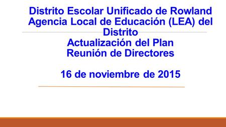 Distrito Escolar Unificado de Rowland Agencia Local de Educación (LEA) del Distrito Actualización del Plan Reunión de Directores 16 de noviembre de 2015.