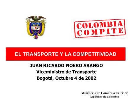 EL TRANSPORTE Y LA COMPETITIVIDAD JUAN RICARDO NOERO ARANGO Viceministro de Transporte Bogotá, Octubre 4 de 2002 Ministerio de Comercio Exterior República.