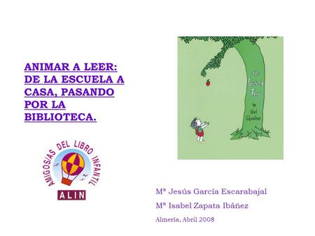 ANIMAR A LEER: DE LA ESCUELA A CASA, PASANDO POR LA BIBLIOTECA. Mª Jesús García Escarabajal Mª Isabel Zapata Ibáñez Almería, Abril 2008.