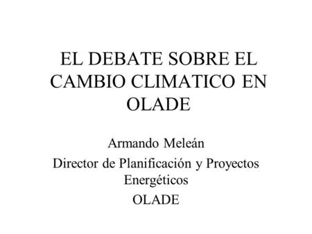 EL DEBATE SOBRE EL CAMBIO CLIMATICO EN OLADE Armando Meleán Director de Planificación y Proyectos Energéticos OLADE.