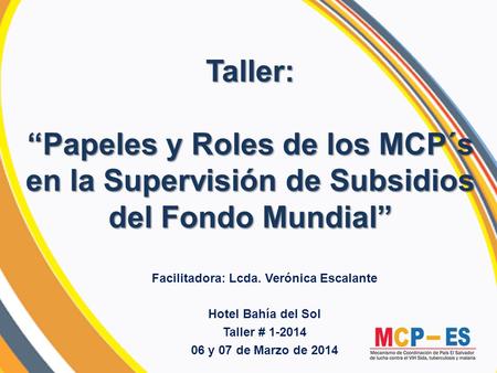 Taller: “Papeles y Roles de los MCP´s en la Supervisión de Subsidios del Fondo Mundial” Facilitadora: Lcda. Verónica Escalante Hotel Bahía del Sol Taller.