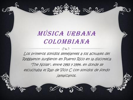 MÚSICA URBANA COLOMBIANA Los primeros sonidos semejantes a los actuales del Reggaeton surgieron en Puerto Rico en la discoteca The Noise, entre 1993.
