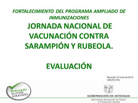 FORTALECIMIENTO DEL PROGRAMA AMPLIADO DE INMUNIZACIONES JORNADA NACIONAL DE VACUNACIÓN CONTRA SARAMPIÓN Y RUBEOLA. EVALUACIÓN Reunión 12 Julio de 2012.