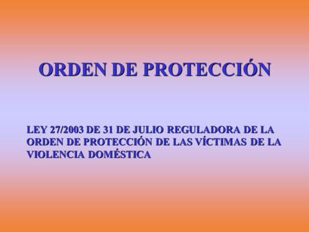 ORDEN DE PROTECCIÓN LEY 27/2003 DE 31 DE JULIO REGULADORA DE LA ORDEN DE PROTECCIÓN DE LAS VÍCTIMAS DE LA VIOLENCIA DOMÉSTICA.