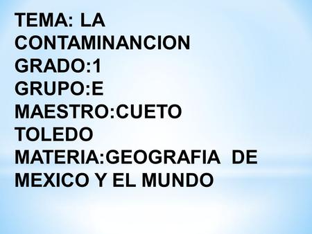 TEMA: LA CONTAMINANCION GRADO:1 GRUPO:E MAESTRO:CUETO TOLEDO MATERIA:GEOGRAFIA DE MEXICO Y EL MUNDO.