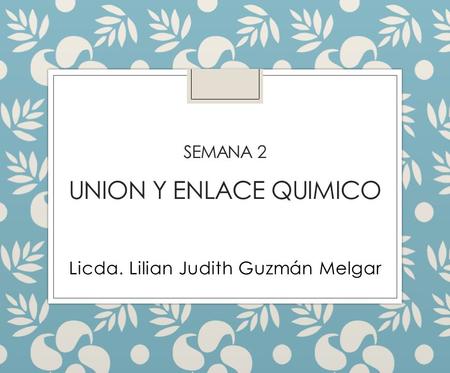 SEMANA 2 UNION Y ENLACE QUIMICO Licda. Lilian Judith Guzmán Melgar.