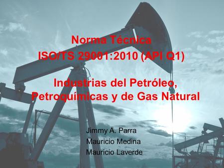 Norma Técnica ISO/TS 29001:2010 (API Q1) Industrias del Petróleo, Petroquímicas y de Gas Natural Jimmy A. Parra Mauricio Medina Mauricio Laverde.