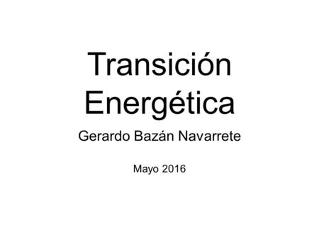 Transición Energética Gerardo Bazán Navarrete Mayo 2016.
