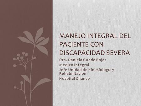 Dra. Daniela Guede Rojas Medico Integral Jefe Unidad de Kinesiología y Rehabilitación Hospital Chanco MANEJO INTEGRAL DEL PACIENTE CON DISCAPACIDAD SEVERA.
