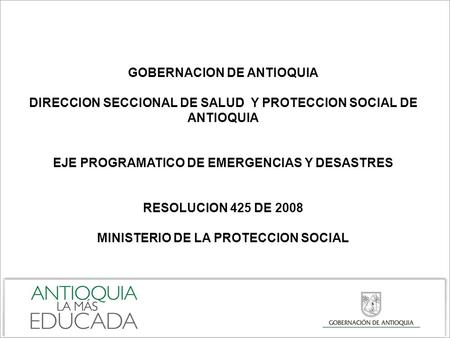 GOBERNACION DE ANTIOQUIA DIRECCION SECCIONAL DE SALUD Y PROTECCION SOCIAL DE ANTIOQUIA EJE PROGRAMATICO DE EMERGENCIAS Y DESASTRES RESOLUCION 425 DE 2008.