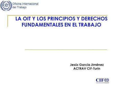 Oficina Internacional del Trabajo LA OIT Y LOS PRINCIPIOS Y DERECHOS FUNDAMENTALES EN EL TRABAJO Jesús García Jiménez ACTRAV CIF-Turin.