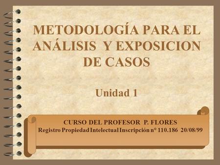 METODOLOGÍA PARA EL ANÁLISIS Y EXPOSICION DE CASOS Unidad 1 CURSO DEL PROFESOR P. FLORES Registro Propiedad Intelectual Inscripción n° 110.186 20/08/99.