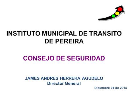 INSTITUTO MUNICIPAL DE TRANSITO DE PEREIRA CONSEJO DE SEGURIDAD JAMES ANDRES HERRERA AGUDELO Director General Diciembre 04 de 2014.