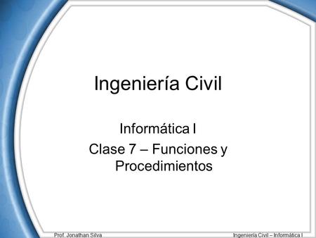 Prof. Jonathan Silva Ingeniería Civil – Informática I Ingeniería Civil Informática I Clase 7 – Funciones y Procedimientos.