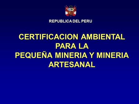 CERTIFICACION AMBIENTAL PARA LA PEQUEÑA MINERIA Y MINERIA ARTESANAL CERTIFICACION AMBIENTAL PARA LA PEQUEÑA MINERIA Y MINERIA ARTESANAL REPUBLICA DEL PERU.
