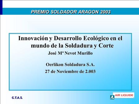 C.T.A.S. Innovación y Desarrollo Ecológico en el mundo de la Soldadura y Corte José Mª Nevot Murillo Oerlikon Soldadura S.A. 27 de Noviembre de 2.003 PREMIO.
