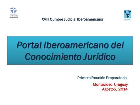 Portal Iberoamericano del Conocimiento Jurídico Primera Reunión Preparatoria, Montevideo, Uruguay Agosto5, 2014 XVIII Cumbre Judicial Iberoamericana.