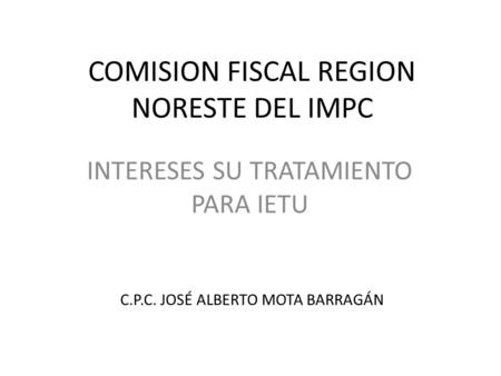 COMISION FISCAL REGION NORESTE DEL IMPC INTERESES SU TRATAMIENTO PARA IETU C.P.C. JOSÉ ALBERTO MOTA BARRAGÁN.